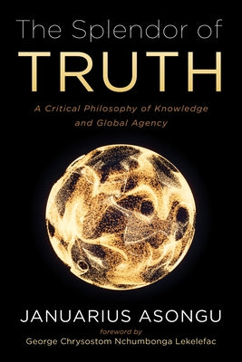 The Splendor of Truth: A Critical Philosophy of Knowledge and Global Agency by Asongu, Januarius