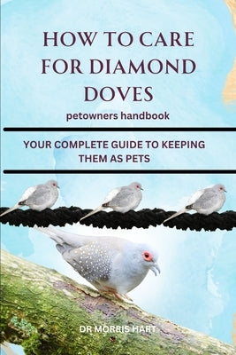 How to Care for Diamond Doves: Your Complete Guide to Keeping Them as Pets by Hart, Morris
