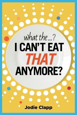 What the...? I Can't Eat THAT Anymore?: Discovering A Life Without Gluten And That A Simple Diet Switch Is Not What It Seems by Clapp, Jodie