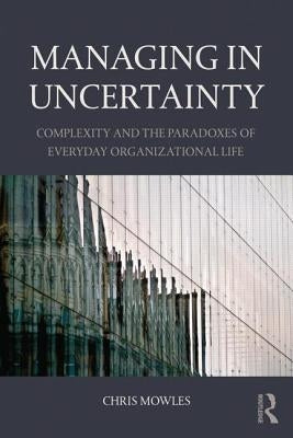 Managing in Uncertainty: Complexity and the Paradoxes of Everyday Organizational Life by Mowles, Chris