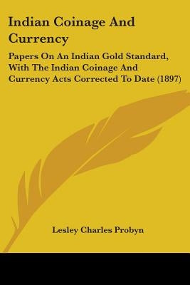 Indian Coinage And Currency: Papers On An Indian Gold Standard, With The Indian Coinage And Currency Acts Corrected To Date (1897) by Probyn, Lesley Charles