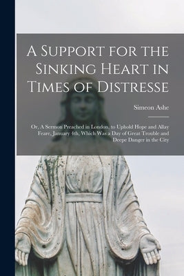 A Support for the Sinking Heart in Times of Distresse: or, A Sermon Preached in London, to Uphold Hope and Allay Feare, January 4th, Which Was a Day o by Ashe, Simeon D. 1662