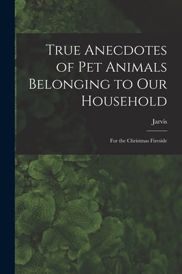 True Anecdotes of Pet Animals Belonging to Our Household [microform]: for the Christmas Fireside by Jarvis