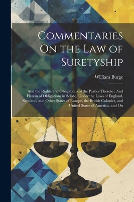 Commentaries On the Law of Suretyship: And the Rights and Obligations of the Parties Thereto: And Herein of Obligations in Solido, Under the Laws of E by Burge, William