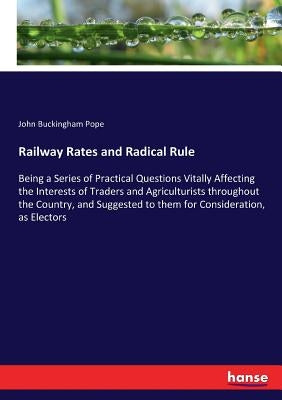 Railway Rates and Radical Rule: Being a Series of Practical Questions Vitally Affecting the Interests of Traders and Agriculturists throughout the Cou by Pope, John Buckingham