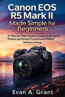 Canon EOS R5 Mark II Made Simple for Beginners: A Step-by-Step Guide to Capture Beautiful Photos and Shoot Professional Videos Without Stress by Grant, Evan A.