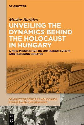 Unveiling the Dynamics Behind the Holocaust in Hungary: A New Perspective on Unfolding Events and Enduring Debates by Barides, Moshe