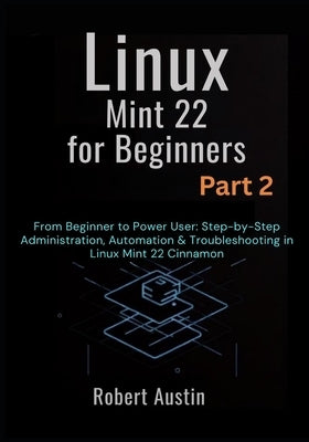 Linux Mint 22 for Beginners Part 2: From Beginner to Power User: Step-by-Step Administration, Automation & Troubleshooting in Linux Mint 22 Cinnamon by Austin, Robert