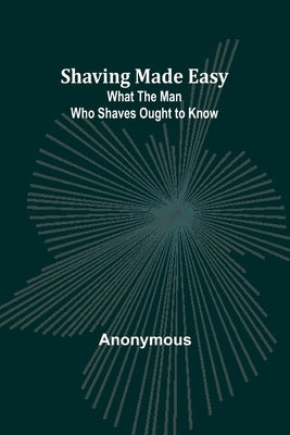 Shaving Made Easy: What the Man Who Shaves Ought to Know by Anonymous