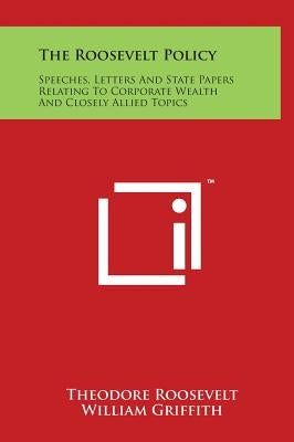 The Roosevelt Policy: Speeches, Letters And State Papers Relating To Corporate Wealth And Closely Allied Topics by Roosevelt, Theodore