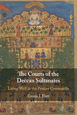 The Courts of the Deccan Sultanates: Living Well in the Persian Cosmopolis by Flatt, Emma J.