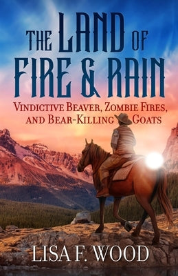 The Land of Fire and Rain: Vindictive Beaver, Zombie Fires, and Bear-Killing Goats (Riding a Horse in Alberta and Saskatchewan and Finding Strange Thi by Wood, Lisa