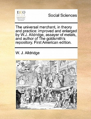 The Universal Merchant, in Theory and Practice: Improved and Enlarged by W.J. Alldridge, Assayer of Metals, and Author of the Goldsmith's Repository. by Alldridge, W. J.