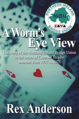A Worm's Eye View: The story of the Northern Ireland Bridge Union in the series of Camrose Trophy matches from 1937 to 2021 by Anderson, Rex