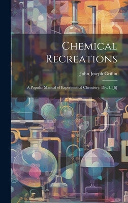 Chemical Recreations: A Popular Manual of Experimental Chemistry. Div. I, [Ii] by Griffin, John Joseph