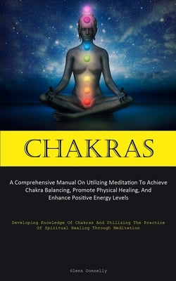 Chakras: A Comprehensive Manual On Utilizing Meditation To Achieve Chakra Balancing, Promote Physical Healing, And Enhance Posi by Donnelly, Glenn
