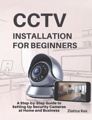 CCTV Installation for Beginners: A Step-by-Step Guide to Setting Up Security Cameras at Home and Business by Kos, Zlatica