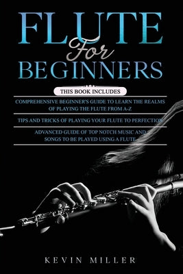 Flute for Beginners: 3 in 1- Comprehensive Beginners Guide+ Tips and Tricks+ Advanced Guide of Top Notch Music and Songs to be Played Using by Miller, Kevin