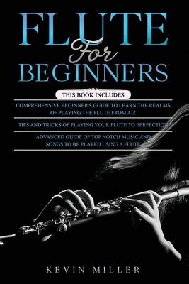 Flute for Beginners: 3 in 1- Comprehensive Beginners Guide+ Tips and Tricks+ Advanced Guide of Top Notch Music and Songs to be Played Using by Miller, Kevin