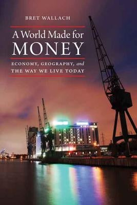 A World Made for Money: Economy, Geography, and the Way We Live Today by Wallach, Bret