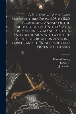 A History of American Manufactures From 1608 to 1860 ... Comprising Annals of the Industry of the United States in Machinery, Manufactures and Useful by Young, Edward