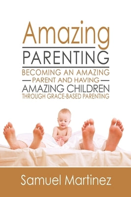 Amazing Parenting: Becoming An Amazing Parent and Having Amazing Children Through Grace Based Parenting by Martinez, Samuel