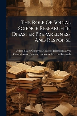 The Role Of Social Science Research In Disaster Preparedness And Response by United States Congress House of Represen