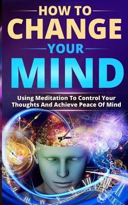 How to Change Your Mind: Using Meditation to Control Your Thoughts and Achieve Peace of Mind by Sawyer, Benny