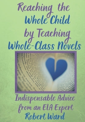 Reaching the Whole Child by Teaching Whole-Class Novels: Indispensable Advice from an ELA Expert by Ward, Robert