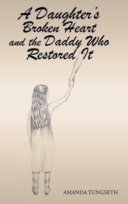 A Daughter's Broken Heart and the Daddy Who Restored It by Tungseth, Amanda