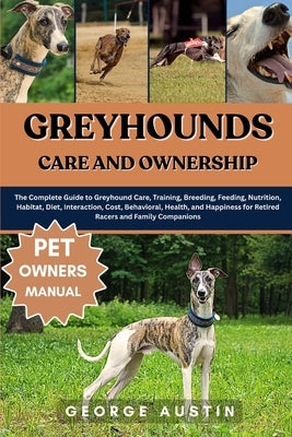 Greyhounds Care and Ownership: The Complete Guide to Greyhound Care, Training, Breeding, Feeding, Nutrition, Habitat, Diet, Interaction, Cost, Behavio by Austin, George