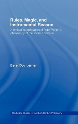 Rules, Magic and Instrumental Reason: A Critical Interpretation of Peter Winch's Philosophy of the Social Sciences by Dov Lerner, Berel