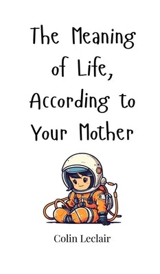 The Meaning of Life, According to Your Mother by LeClair, Colin