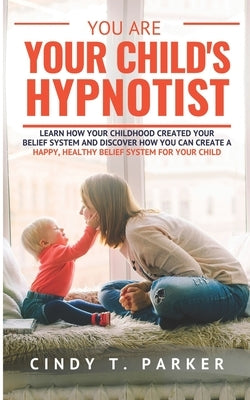 You Are Your Child's Hypnotist: Learn How Your Childhood Created Your Belief System And Discover How You Can Create A Happy, Healthy Belief System For by Parker, Cindy T.