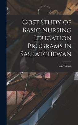Cost Study of Basic Nursing Education Programs in Saskatchewan by Wilson, Lola 1918-