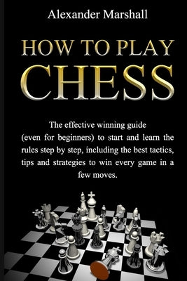 How To Play Chess: The Effective Winning Guide (Even For Beginners) To Start And Learn The Rules Step-By-Step, Including The Best Tactics by Marshall, Alexander