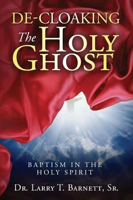 De-Cloaking The Holy Ghost: Baptism in the Holy Spirit by Barnett, Larry T., Sr.