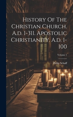 History Of The Christian Church. A.d. 1-311. Apostolic Christianity. A.d. 1-100; Volume 1 by Schaff, Philip
