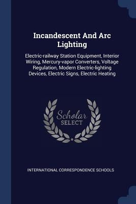 Incandescent And Arc Lighting: Electric-railway Station Equipment, Interior Wiring, Mercury-vapor Converters, Voltage Regulation, Modern Electric-lig by Schools, International Correspondence