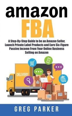 Amazon FBA: A Step-By-Step Guide to be an Amazon Seller, Launch Private Label Products and Earn Six-Figure Passive Income From You by Parker, Greg