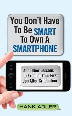 You Don't Have To Be Smart To Own A Smartphone: And Other Lessons to Excel at Your First Job After Graduation by Adler, Hank