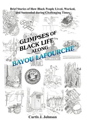 Glimpses of Black Life along Bayou Lafourche: Brief Stories of How Black People Lived, Worked, and Succeeded During Challenging Times by Johnson, Curtis J.