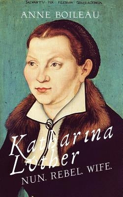 Katharina Luther: Nun, Rebel, Wife by Boileau, Anne