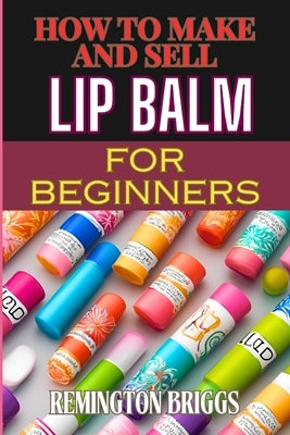 How to Make and Sell Lip Balm for Beginners: Step-By-Step Guide To Crafting, Marketing, And Profiting From Natural, Homemade Mouth Care Products by Briggs, Remington