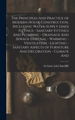 The Principles And Practice of Modern House-construction, Including Water-supply [and] Fittings - Sanitary Fittings And Plumbing - Drainage And Sewage by Sutcliffe, G. Lister [Ed ].