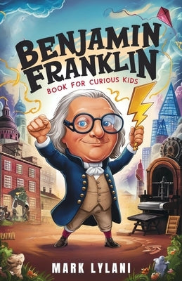 Benjamin Franklin Book for Curious Kids: Discover the Remarkable Life and Adventures of America's Ingenious Founding Father by Lylani, Mark
