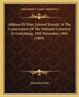 Address Of Hon. Edward Everett, At The Consecration Of The National Cemetery At Gettysburg, 19th November, 1863 (1864) by Everett, Edward