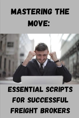 Mastering the Move: Essential Scripts for Successful Freight Brokers by Genova, Svetla