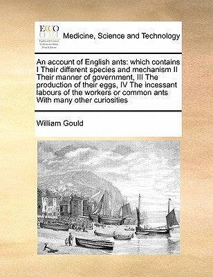 An Account of English Ants: Which Contains I Their Different Species and Mechanism II Their Manner of Government, III the Production of Their Eggs by Gould, William