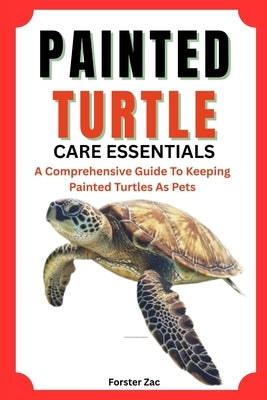 Painted Turtle Care Essentials: A Comprehensive Guide To Keeping Painted Turtles As Pets by Zac, Forster